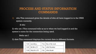 PROCESS AND STATUS INFORMATION
COMMANDS
1) who This command gives the details of who all have logged in to the UNIX
system currently.
$ who
2) who am i This command tells us as to when we had logged in and the
system‘s name for the connection being used.
$who am I
3) date This command displays the current date in different formats.
 