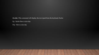 4) echo -This command will display the text typed from the keyboard. $echo
Eg : $echo Have a nice day
O/p : Have a nice day
 