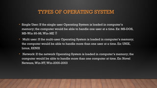 TYPES OF OPERATING SYSTEM
• Single User: If the single user Operating System is loaded in computer‘s
memory; the computer would be able to handle one user at a time. Ex: MS-DOS,
MS-Win 95-98,Win-ME 
• Multi user: If the multi-user Operating System is loaded in computer‘s memory;
the computer would be able to handle more than one user at a time. Ex: UNIX,
Linux, XENIX
• Network: If the network Operating System is loaded in computer‘s memory; the
computer would be able to handle more than one computer at time. Ex: Novel
Netware,Win-NT,Win-2000-2003
 