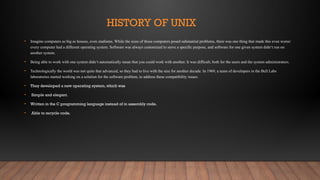 HISTORY OF UNIX
• Imagine computers as big as houses, even stadiums. While the sizes of those computers posed substantial problems, there was one thing that made this even worse:
every computer had a different operating system. Software was always customized to serve a specific purpose, and software for one given system didn‘t run on
another system.
• Being able to work with one system didn‘t automatically mean that you could work with another. It was difficult, both for the users and the system administrators.
• Technologically the world was not quite that advanced, so they had to live with the size for another decade. In 1969, a team of developers in the Bell Labs
laboratories started working on a solution for the software problem, to address these compatibility issues.
• They developed a new operating system, which was
• Simple and elegant.
• Written in the C programming language instead of in assembly code.
• Able to recycle code.
 