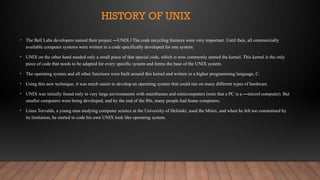 HISTORY OF UNIX
• The Bell Labs developers named their project ―UNIX. The code recycling features were very important. Until then, all commercially
‖
available computer systems were written in a code specifically developed for one system.
• UNIX on the other hand needed only a small piece of that special code, which is now commonly named the kernel. This kernel is the only
piece of code that needs to be adapted for every specific system and forms the base of the UNIX system.
• The operating system and all other functions were built around this kernel and written in a higher programming language, C.
• Using this new technique, it was much easier to develop an operating system that could run on many different types of hardware.
• UNIX was initially found only in very large environments with mainframes and minicomputers (note that a PC is a ―micro computer). But
‖
smaller computers were being developed, and by the end of the 80s, many people had home computers.
• Linus Torvalds, a young man studying computer science at the University of Helsinki, used the Minix, and when he felt too constrained by
its limitation, he started to code his own UNIX look like operating system.
 