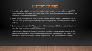 HISTORY OF UNIX
• In those days plug-and-play wasn‘t invented yet, but so many people were interested in having a UNIX
system of their own, that this was only a small obstacle. New drivers became available for all kinds of new
hardware, at a continuously rising speed.
• Almost as soon as a new piece of hardware became available, someone bought it and submitted it to the
Linux test, as the system was gradually being called, releasing more free code for an ever-wider range of
hardware.
• These coders didn‘t stop at their PCs; every piece of hardware they could find was useful for Linux. Two
years after Linus‘ post, there were 12000 Linux users.
• Linux is a full UNIX clone, fit for use on workstations as well as on middle range and high-end servers.
Today, a lot of the important players in the hardware and software market each have their team of Linux
developers; at your local dealers you can even buy preinstalled Linux systems with official support.
 