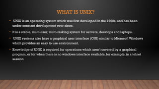 WHAT IS UNIX?
• UNIX is an operating system which was first developed in the 1960s, and has been
under constant development ever since.
• It is a stable, multi-user, multi-tasking system for servers, desktops and laptops.
• UNIX systems also have a graphical user interface (GUI) similar to Microsoft Windows
which provides an easy to use environment.
• Knowledge of UNIX is required for operations which aren't covered by a graphical
program, or for when there is no windows interface available, for example, in a telnet
session
 