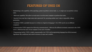 FEATURES OF UNIX OS
• Multitasking is the capability of the operating system to perform various tasks. i.e., A single user can perform various
tasks.
• Multi-user capability This allows several users to use the same computer to perform their tasks.
• Security Every user has a login name and a password. So, accessing another user‘s data is impossible without
permission.
• Portability UNIX is portable because it is written in a high level language ©. So UXIX can be run on different
computers.
• Communication UNIX supports the following communications. o Between the different terminals connected to the UNIX
server. o Between the users of one computer to the users of another
• Programming facility UNIX is highly programmable; the UNIX shell programming language has all the necessary
ingredients like conditional and control structures (Loops) and variables.
 