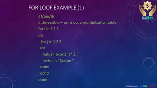 FOR LOOP EXAMPLE (1)
#!/bin/sh
# timestable – print out a multiplication table
for i in 1 2 3
do
for j in 1 2 3
do
value=`expr $i * $j`
echo -n "$value "
done
echo
done
@2020 copyright KalKey training
 