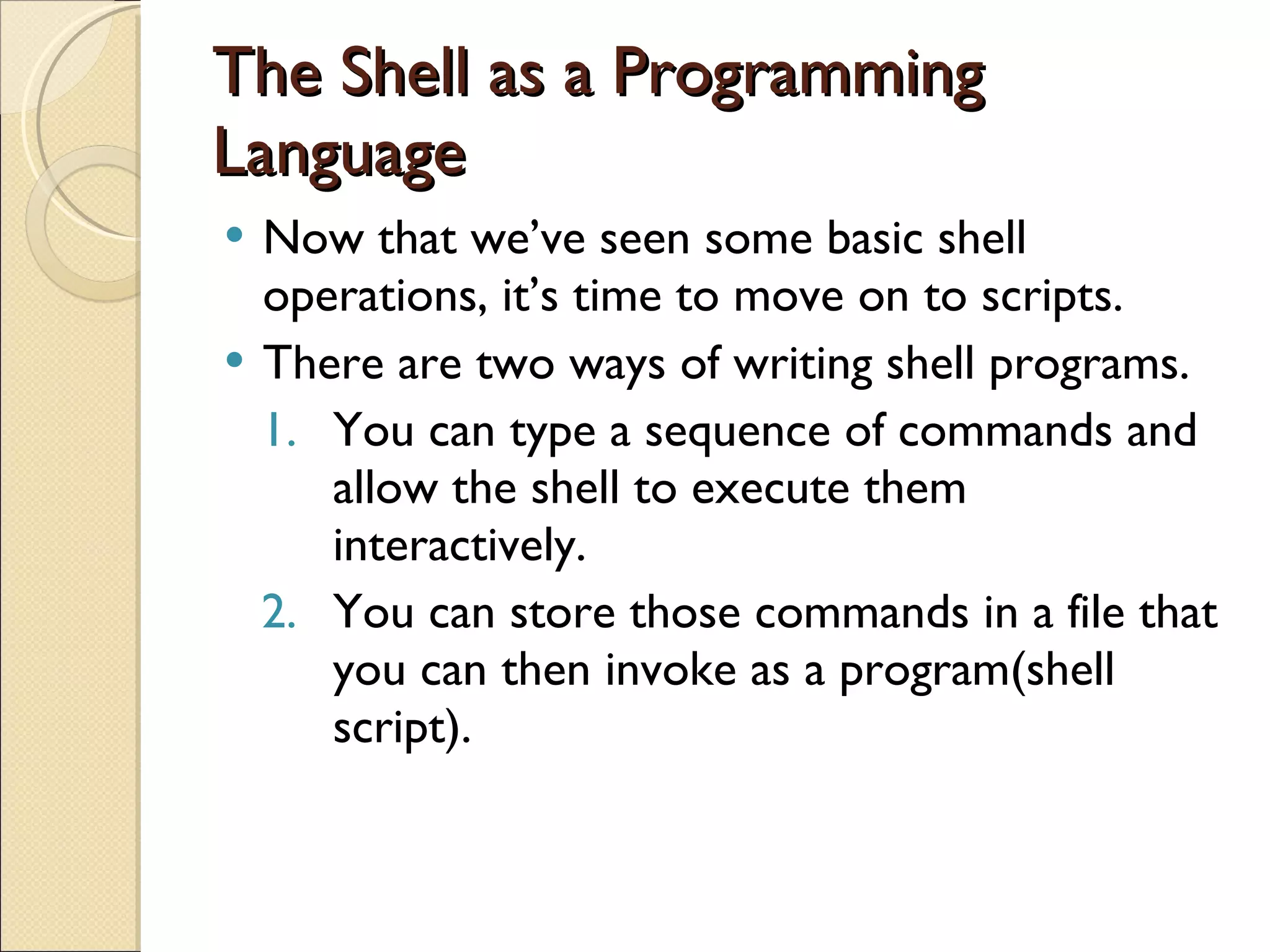 The Shell as a Programming Language Now that we’ve seen some basic shell operations, it’s time to move on to scripts. There are two ways of writing shell programs. You can type a sequence of commands and allow the shell to execute them interactively. You can store those commands in a file that you can then invoke as a program(shell script). 