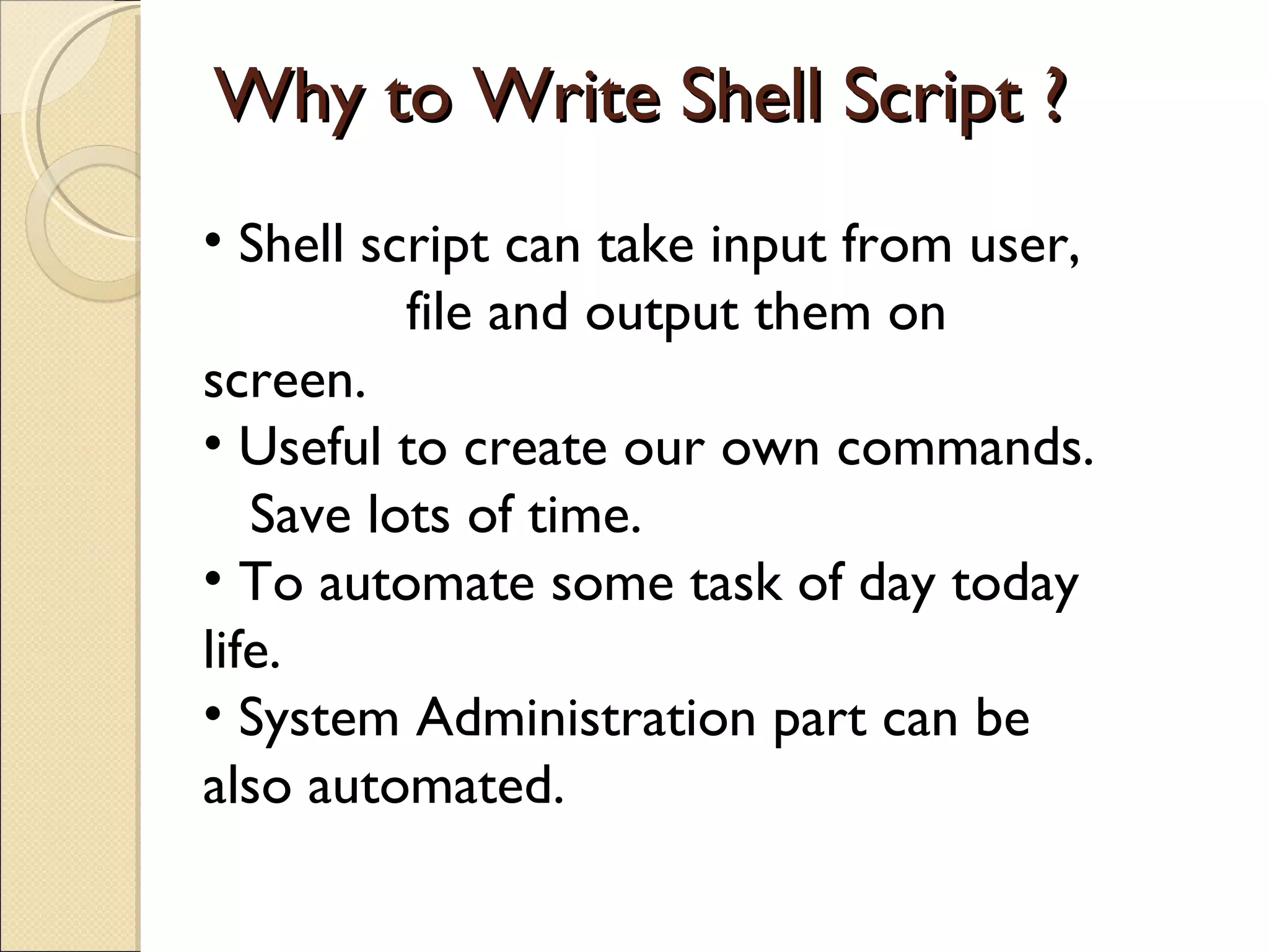 Why to Write Shell Script ? Shell script can take input from user,  file and output them on screen. Useful to create our own commands. Save lots of time. To automate some task of day today life. System Administration part can be also automated. 