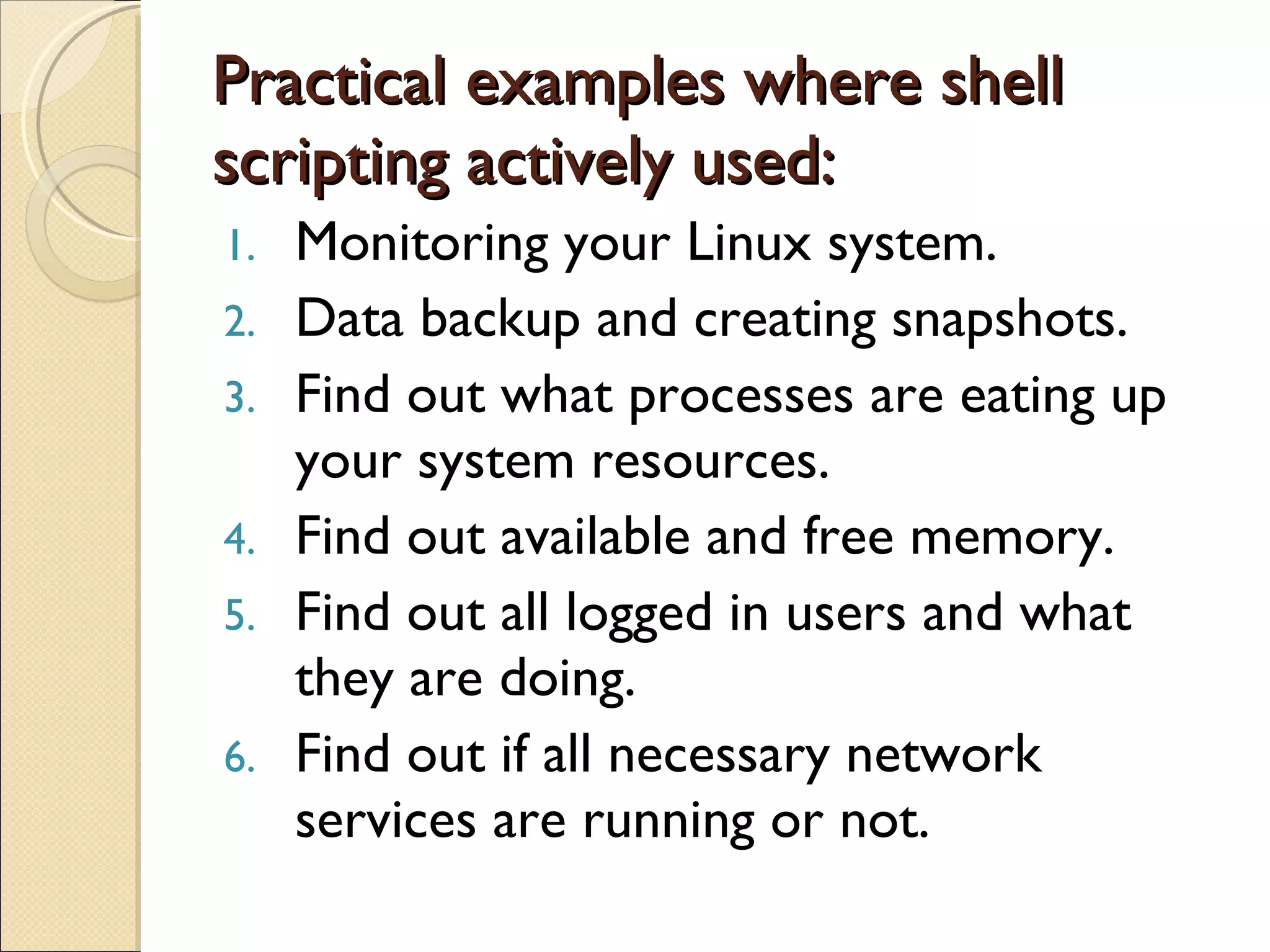 Practical examples where shell scripting actively used: Monitoring your Linux system. Data backup and creating snapshots. Find out what processes are eating up your system resources. Find out available and free memory. Find out all logged in users and what they are doing. Find out if all necessary network services are running or not. 