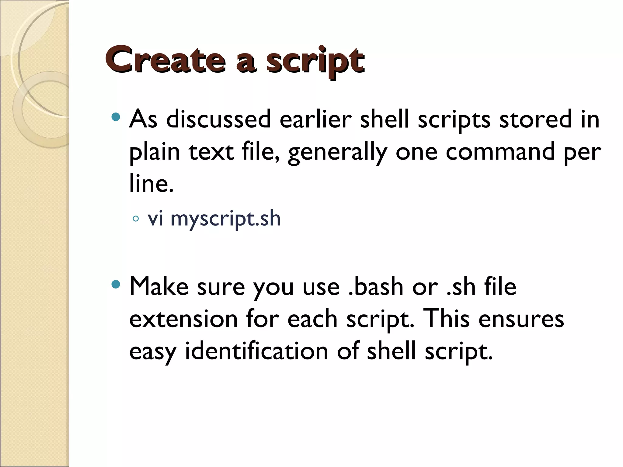 Create a script As discussed earlier shell scripts stored in plain text file, generally one command per line. vi myscript.sh Make sure you use .bash or .sh file extension for each script. This ensures easy identification of shell script. 