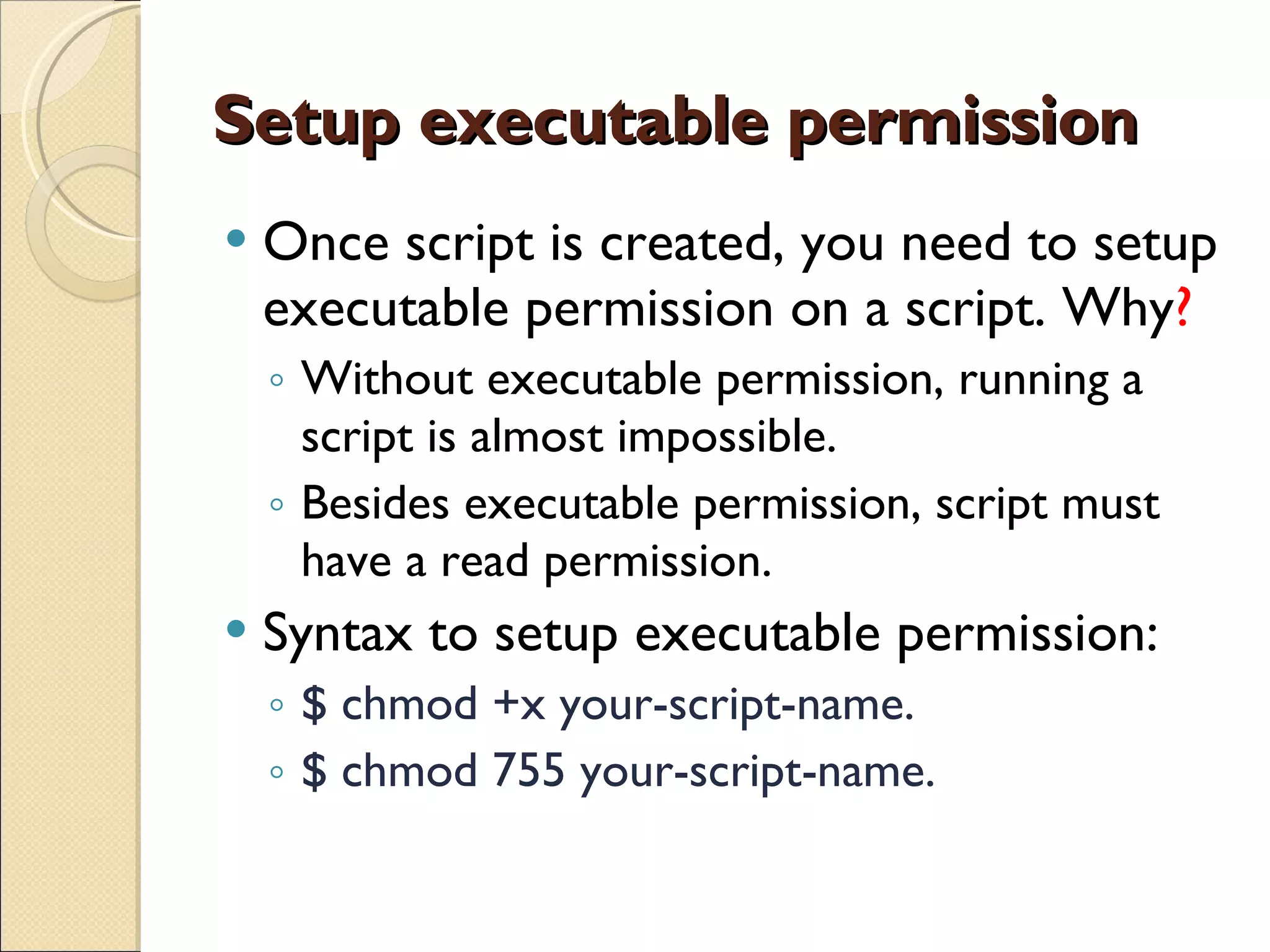 Setup executable permission Once script is created, you need to setup executable permission on a script. Why ? Without executable permission, running a script is almost impossible. Besides executable permission, script must have a read permission. Syntax to setup executable permission:  $ chmod +x your-script-name. $ chmod 755 your-script-name. 