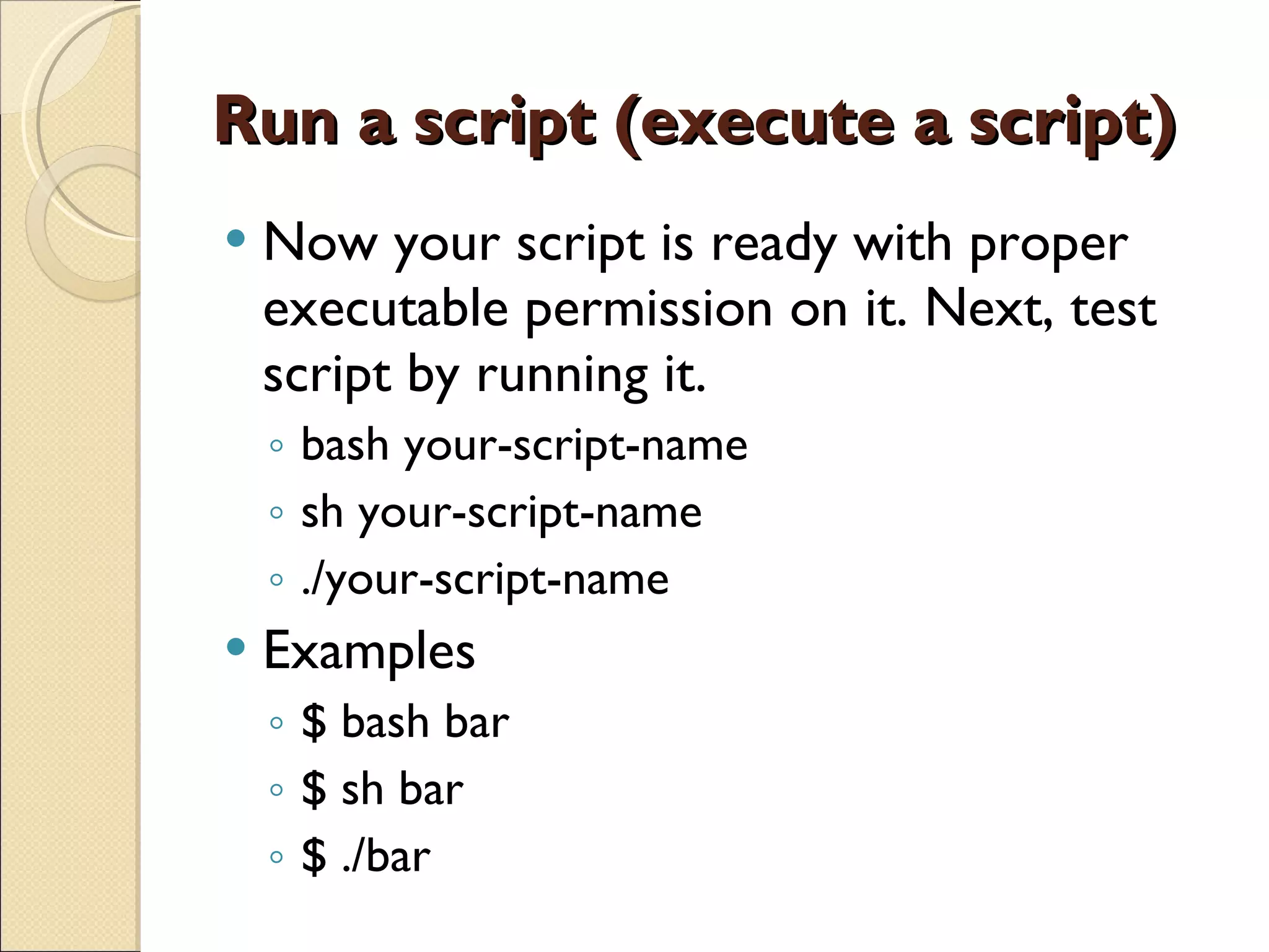 Run a script (execute a script) Now your script is ready with proper executable permission on it. Next, test script by running it. bash your-script-name sh your-script-name ./your-script-name Examples $ bash bar $ sh bar $ ./bar 