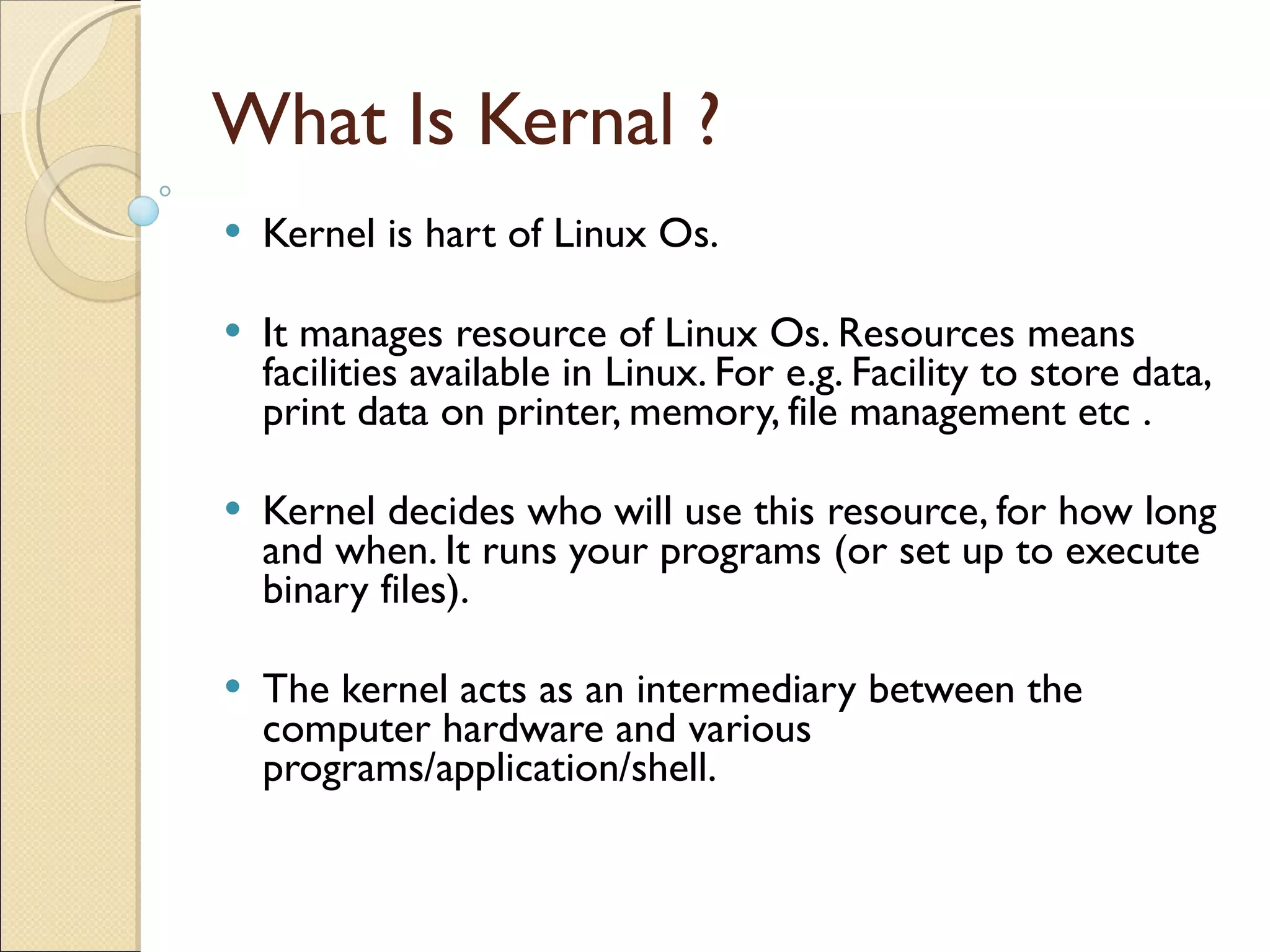What Is Kernal ? Kernel is hart of Linux Os. It manages resource of Linux Os. Resources means facilities available in Linux. For e.g. Facility to store data, print data on printer, memory, file management etc . Kernel decides who will use this resource, for how long and when. It runs your programs (or set up to execute binary files). The kernel acts as an intermediary between the computer hardware and various programs/application/shell. 