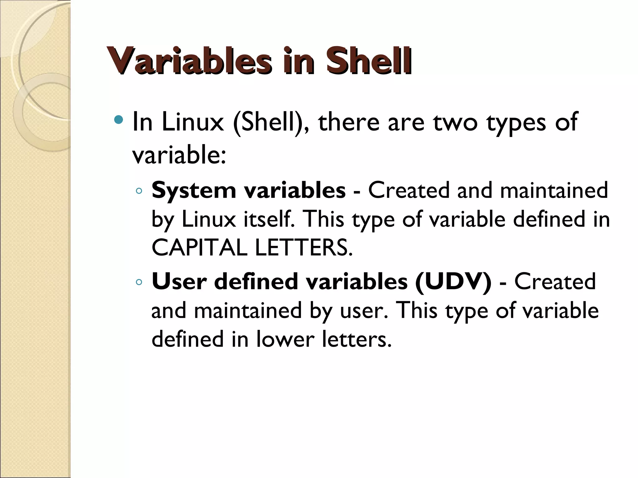 Variables in Shell In Linux (Shell), there are two types of variable: System variables  - Created and maintained by Linux itself. This type of variable defined in CAPITAL LETTERS. User defined variables (UDV)  - Created and maintained by user. This type of variable defined in lower letters. 