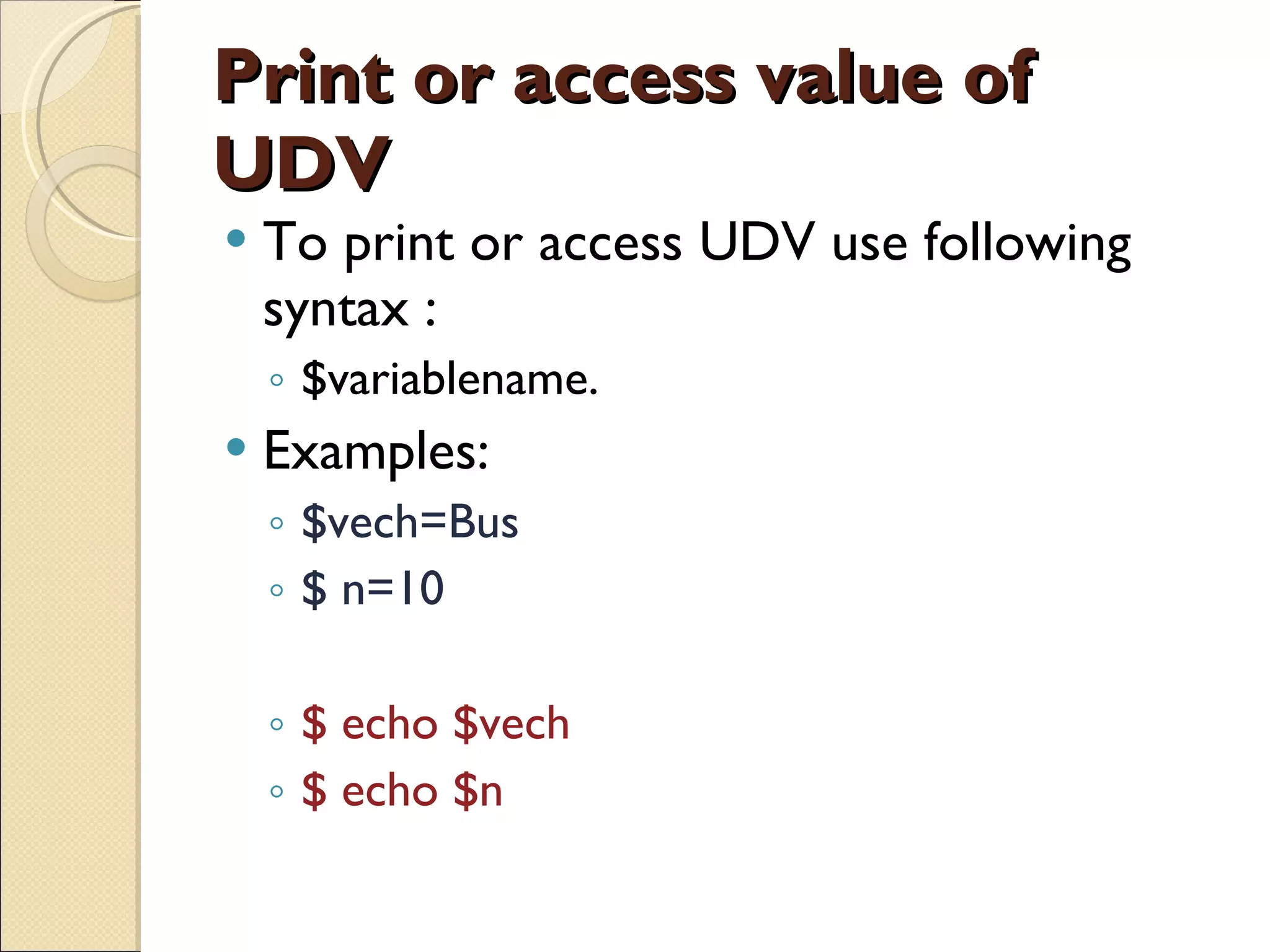 Print or access value of UDV To print or access UDV use following syntax : $variablename. Examples: $vech=Bus $ n=10 $ echo $vech $ echo $n 
