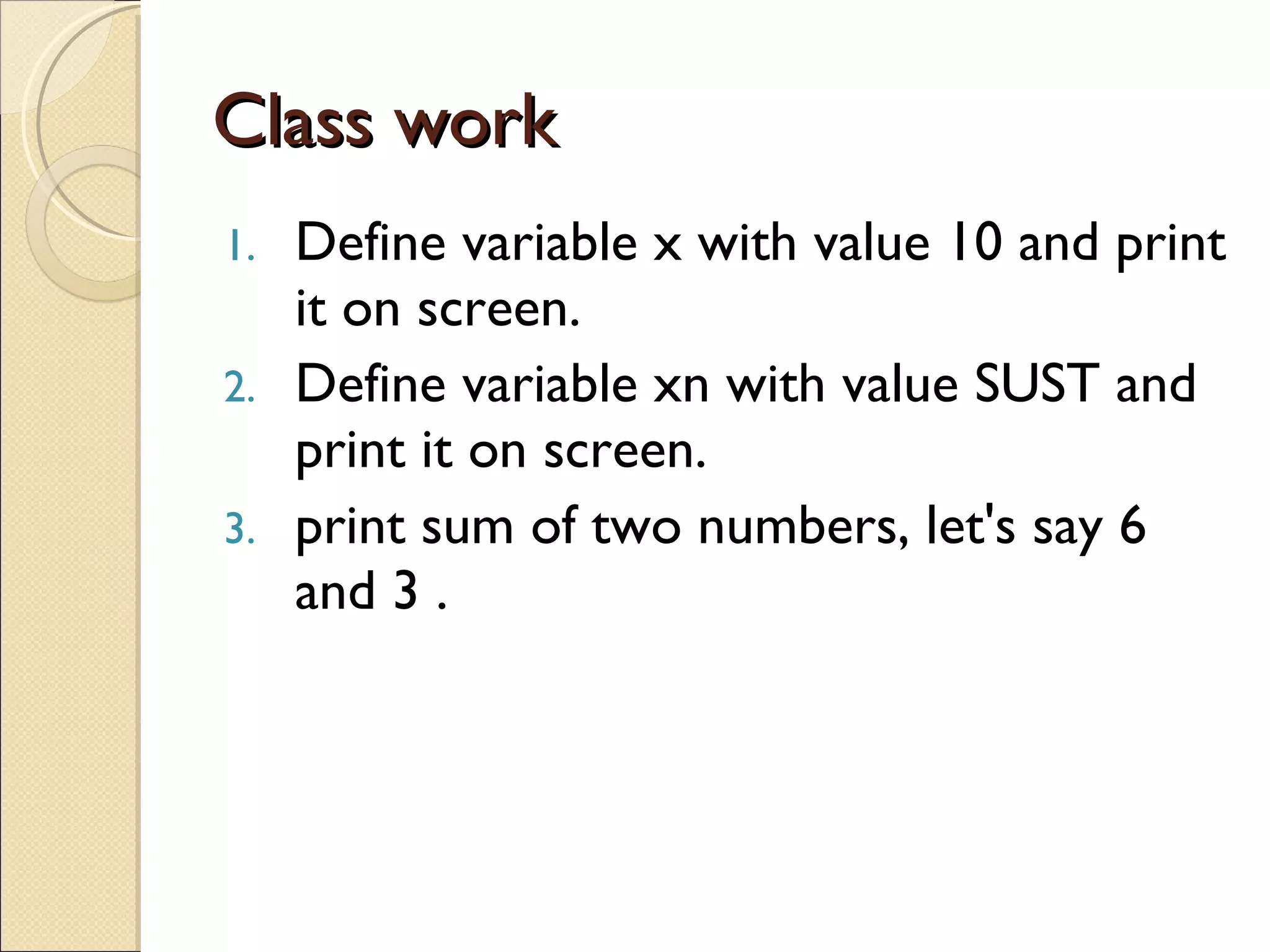 Class work Define variable x with value 10 and print it on screen. Define variable xn with value SUST and print it on screen. print sum of two numbers, let's say 6 and 3 . 
