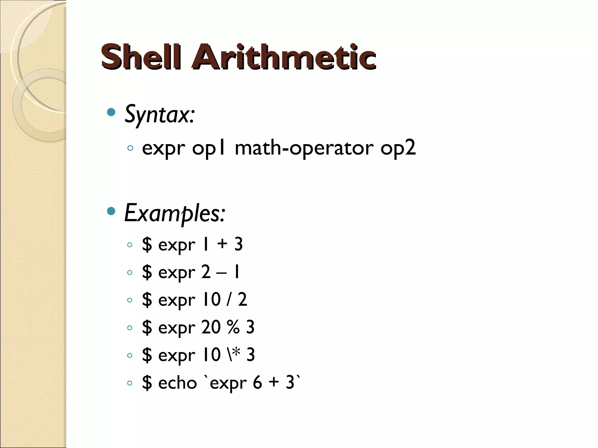 Shell Arithmetic Syntax: expr op1 math-operator op2 Examples:  $ expr 1 + 3 $ expr 2 – 1 $ expr 10 / 2 $ expr 20 % 3 $ expr 10 \* 3 $ echo `expr 6 + 3` 