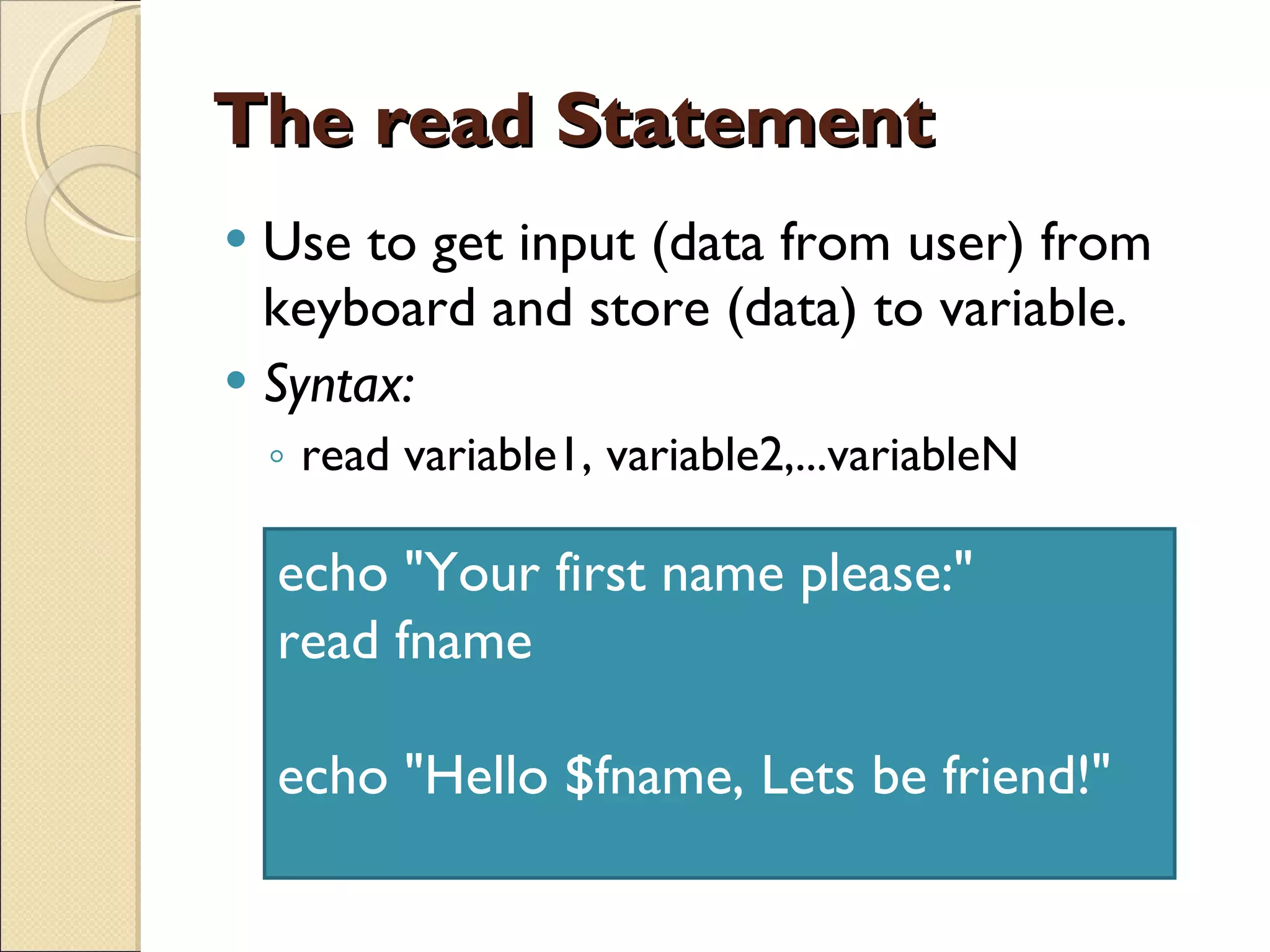 The read Statement Use to get input (data from user) from keyboard and store (data) to variable. Syntax:  read variable1, variable2,...variableN echo &quot;Your first name please:&quot; read fname echo &quot;Hello $fname, Lets be friend!&quot;  