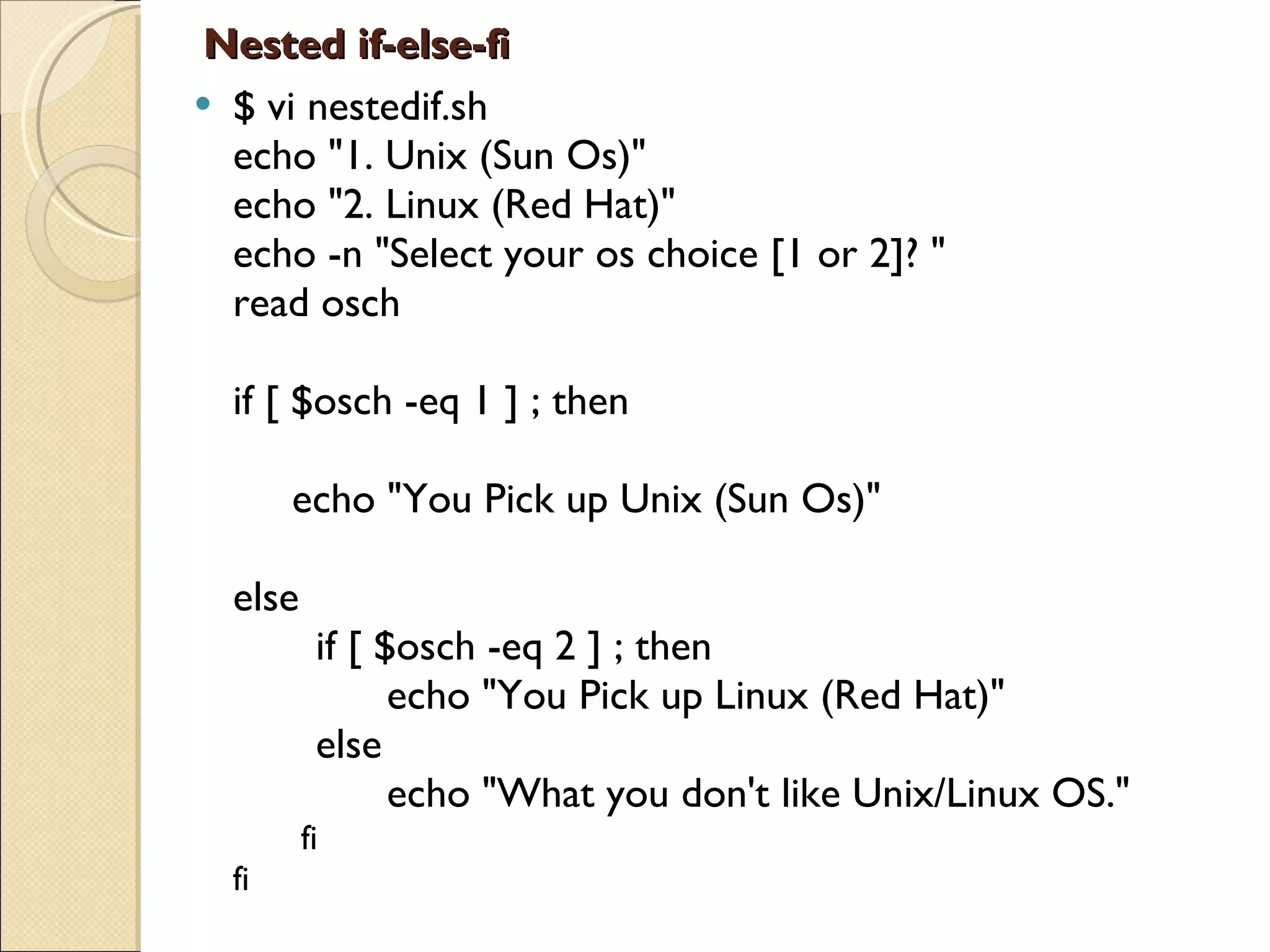 Nested if-else-fi $ vi nestedif.sh echo &quot;1. Unix (Sun Os)&quot; echo &quot;2. Linux (Red Hat)&quot; echo -n &quot;Select your os choice [1 or 2]? &quot; read osch if [ $osch -eq 1 ] ; then      echo &quot;You Pick up Unix (Sun Os)&quot; else                    if [ $osch -eq 2 ] ; then              echo &quot;You Pick up Linux (Red Hat)&quot;        else              echo &quot;What you don't like Unix/Linux OS.&quot;        fi fi 