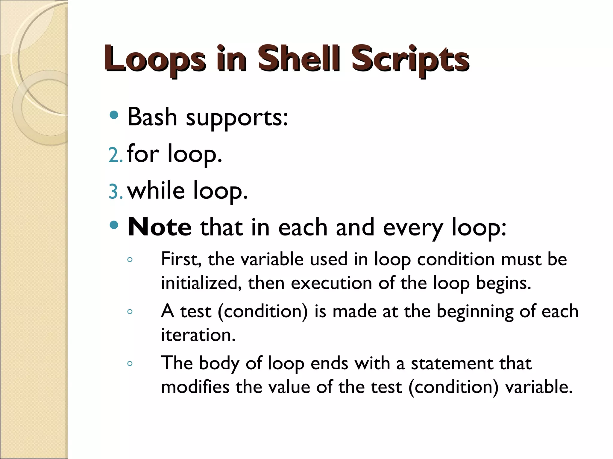 Loops in Shell Scripts Bash supports: for loop. while loop. Note  that in each and every loop: First, the variable used in loop condition must be initialized, then execution of the loop begins. A test (condition) is made at the beginning of each iteration. The body of loop ends with a statement that modifies the value of the test (condition) variable. 