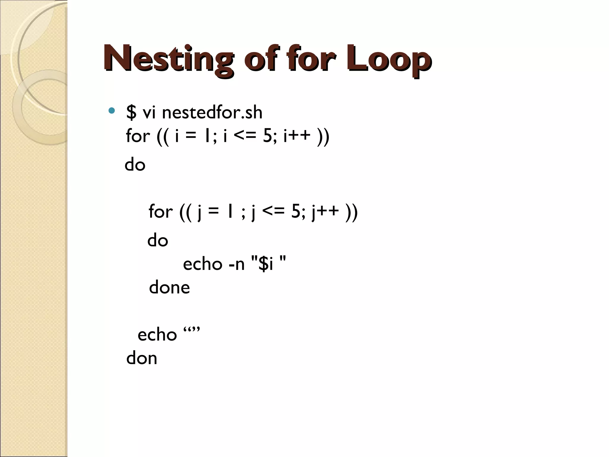 Nesting of for Loop $ vi nestedfor.sh for (( i = 1; i <= 5; i++ ))  do     for (( j = 1 ; j <= 5; j++ ))       do           echo -n &quot;$i &quot;     done   echo “” don 
