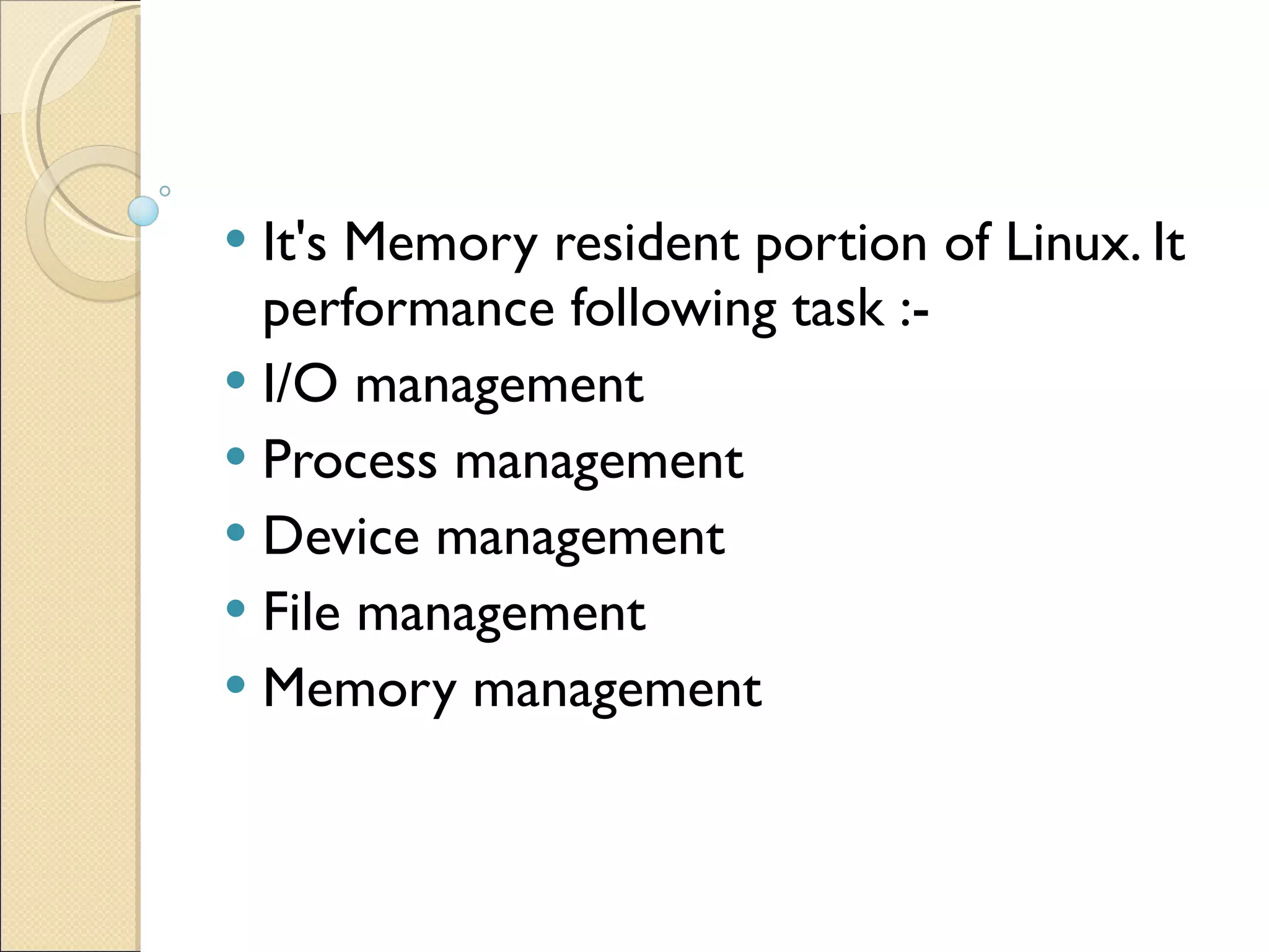 It's Memory resident portion of Linux. It performance following task :- I/O management Process management Device management File management Memory management 