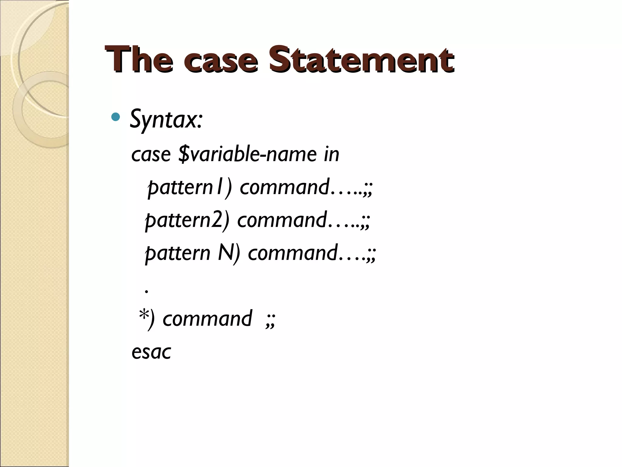The case Statement Syntax: case $variable-name in pattern1) command…..;; pattern2) command…..;; pattern N) command….;; . *) command  ;; esac 