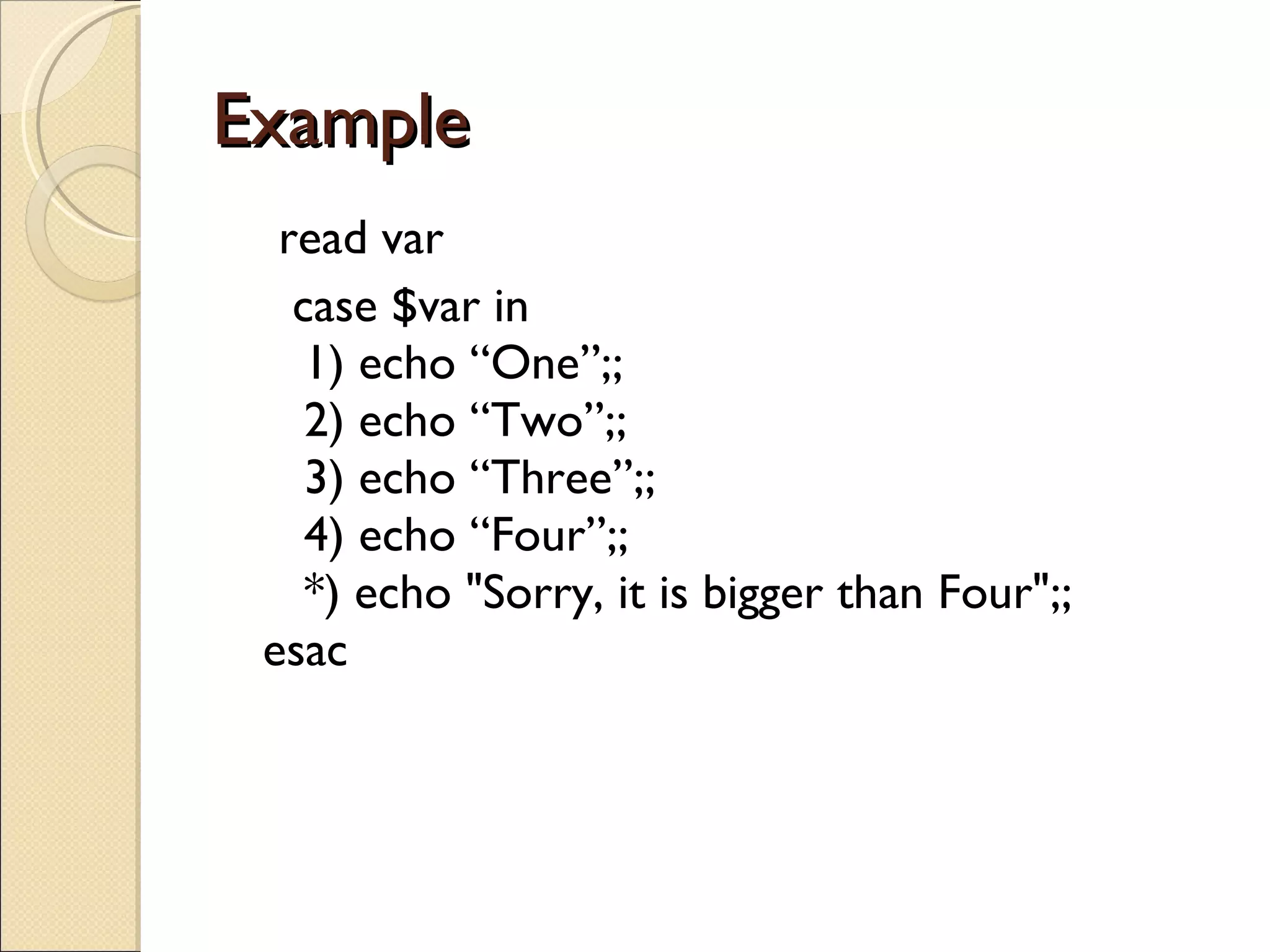 Example  read var case $var in    1) echo “One”;;    2) echo “Two”;;    3) echo “Three”;;    4) echo “Four”;;    *) echo &quot;Sorry, it is bigger than Four&quot;;; esac 