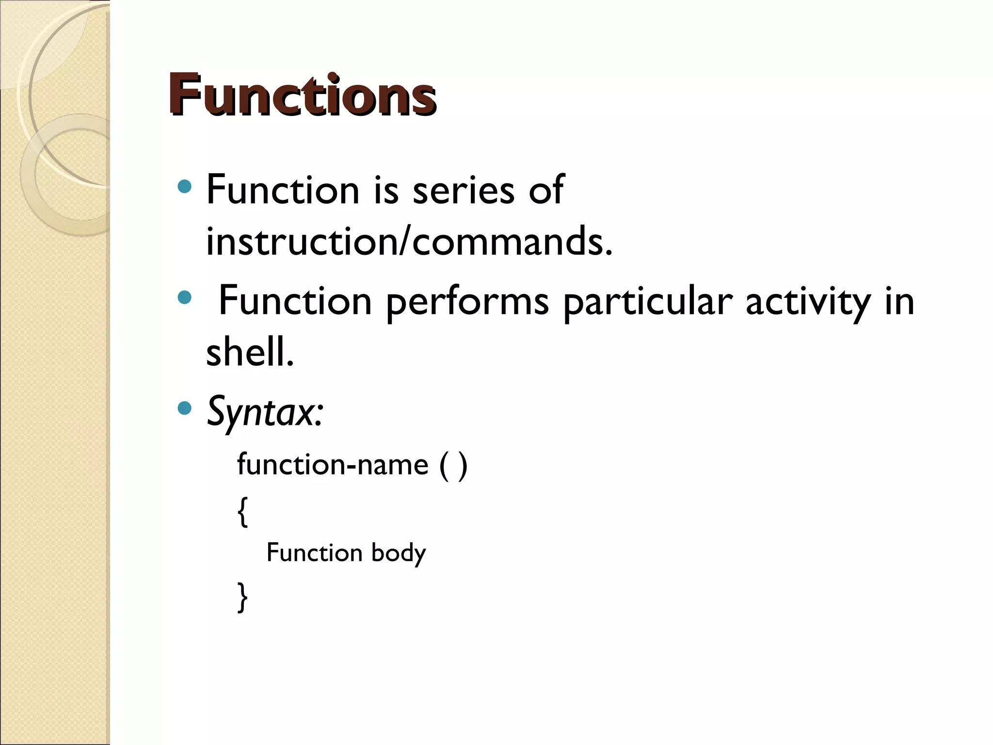 Functions Function is series of instruction/commands. Function performs particular activity in shell. Syntax: function-name ( )  { Function body  } 