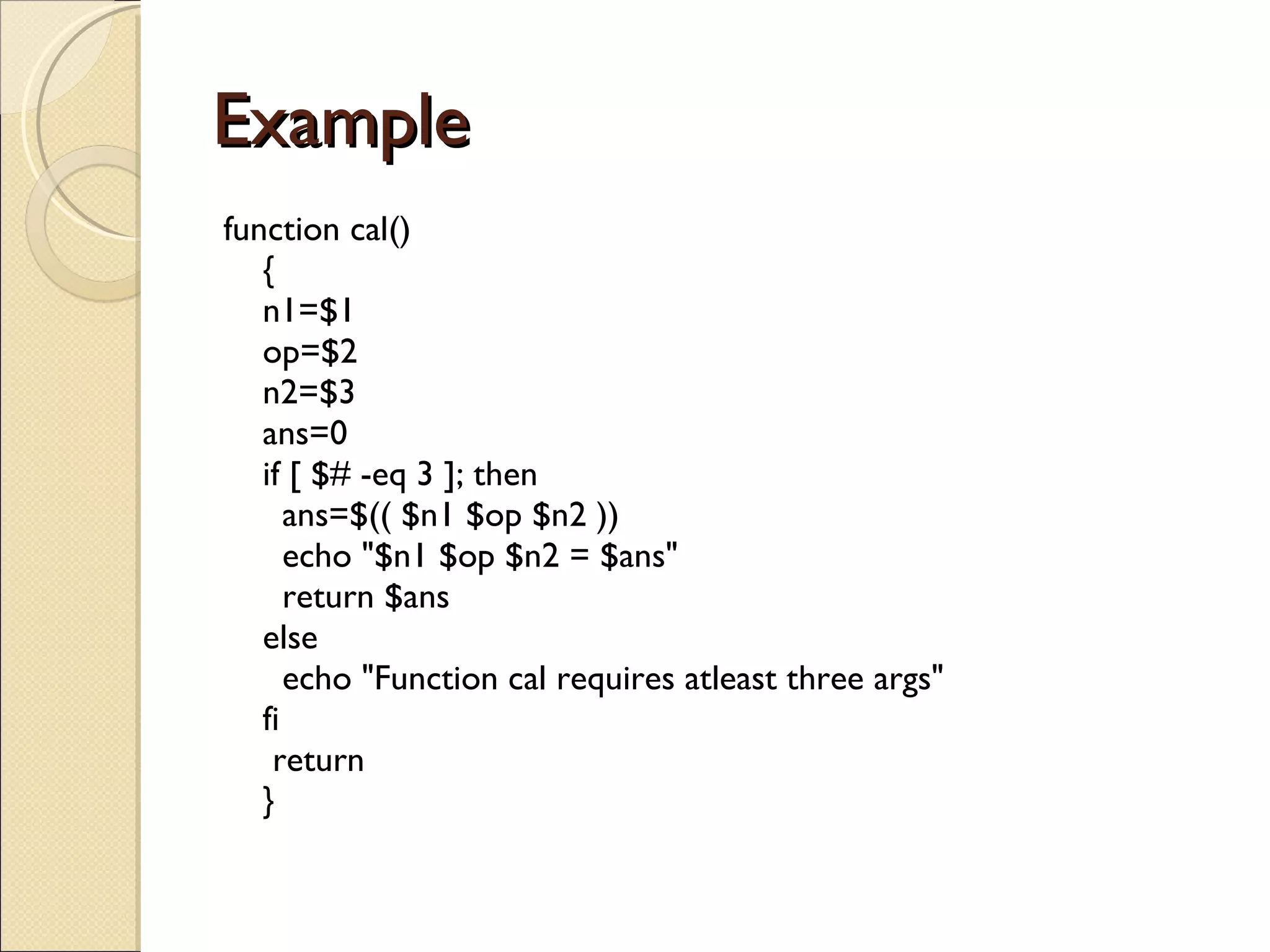 Example  function cal() { n1=$1 op=$2 n2=$3 ans=0 if [ $# -eq 3 ]; then   ans=$(( $n1 $op $n2 ))   echo &quot;$n1 $op $n2 = $ans&quot;   return $ans else   echo &quot;Function cal requires atleast three args&quot; fi  return } 