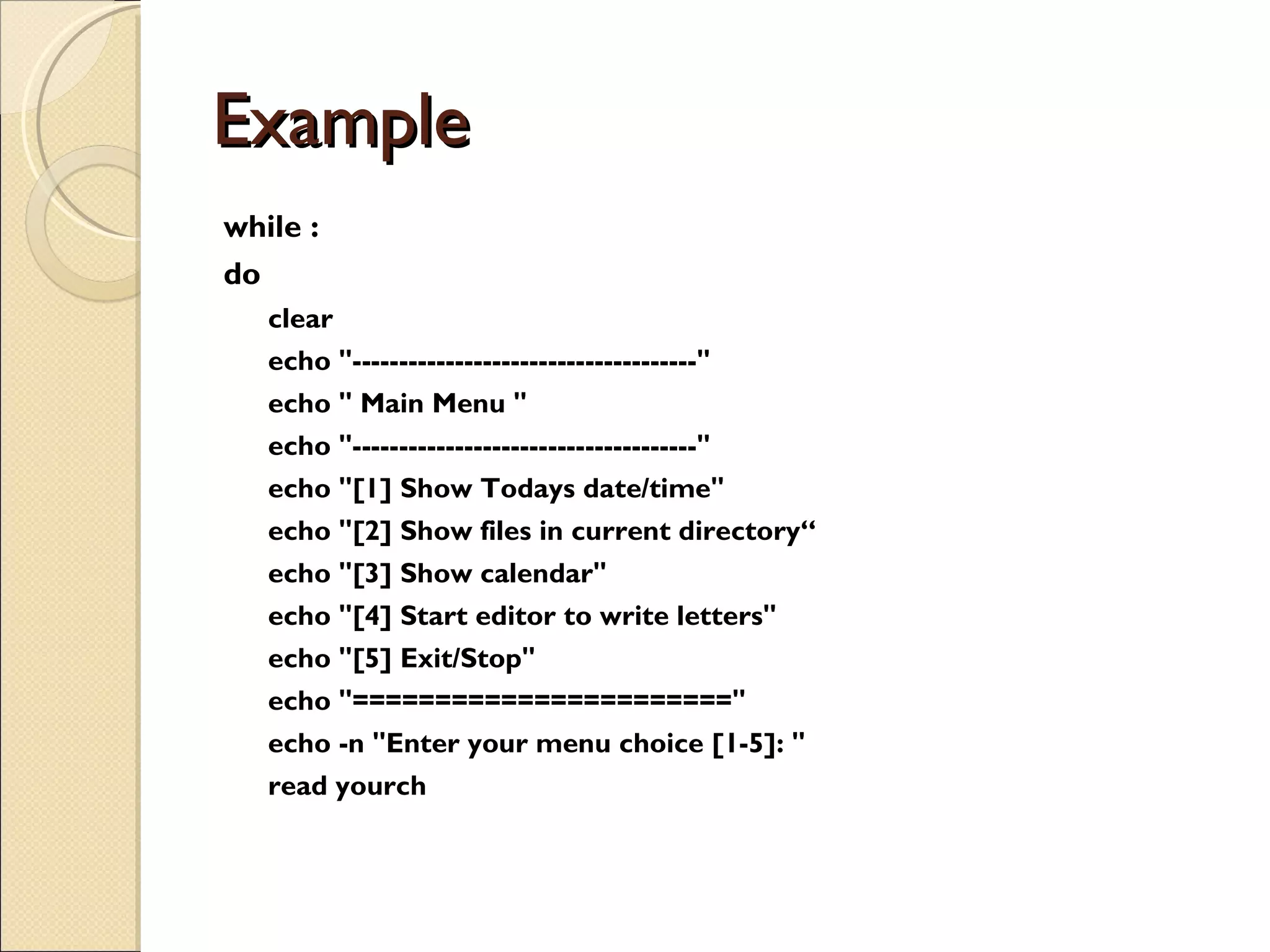 Example  while : do clear echo &quot;-------------------------------------&quot; echo &quot; Main Menu &quot; echo &quot;-------------------------------------&quot; echo &quot;[1] Show Todays date/time&quot; echo &quot;[2] Show files in current directory“ echo &quot;[3] Show calendar&quot; echo &quot;[4] Start editor to write letters&quot; echo &quot;[5] Exit/Stop&quot; echo &quot;=======================&quot; echo -n &quot;Enter your menu choice [1-5]: &quot; read yourch 