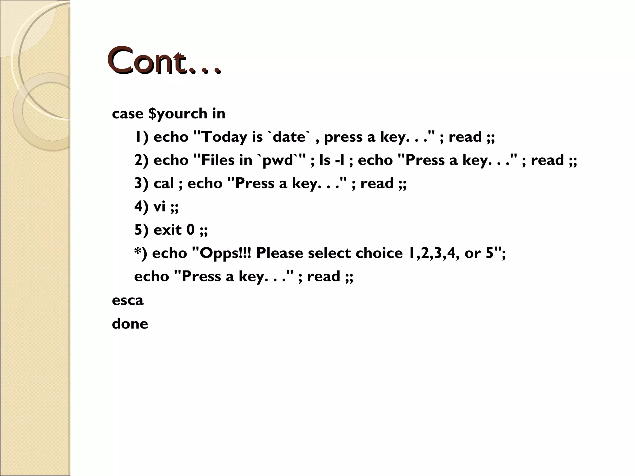 Cont… case $yourch in 1) echo &quot;Today is `date` , press a key. . .&quot; ; read ;; 2) echo &quot;Files in `pwd`&quot; ; ls -l ; echo &quot;Press a key. . .&quot; ; read ;; 3) cal ; echo &quot;Press a key. . .&quot; ; read ;; 4) vi ;; 5) exit 0 ;; *) echo &quot;Opps!!! Please select choice 1,2,3,4, or 5&quot;; echo &quot;Press a key. . .&quot; ; read ;; esca done 