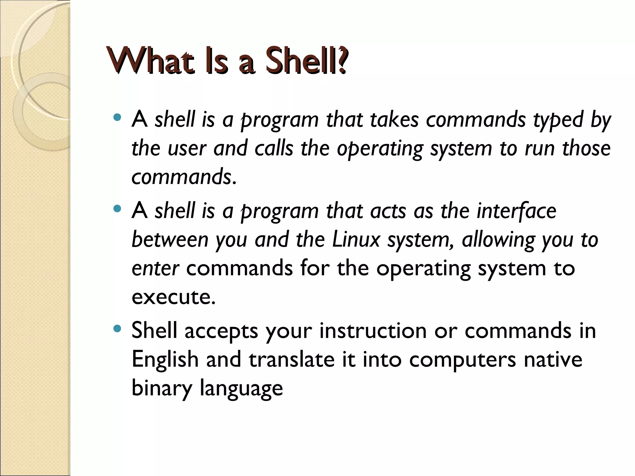 What Is a Shell? A  shell is a program that takes commands typed by the user and calls the operating system to run those commands .  A  shell is a program that acts as the interface between you and the Linux system, allowing you to enter  commands for the operating system to execute. Shell accepts your instruction or commands in English and translate it into computers native binary language 