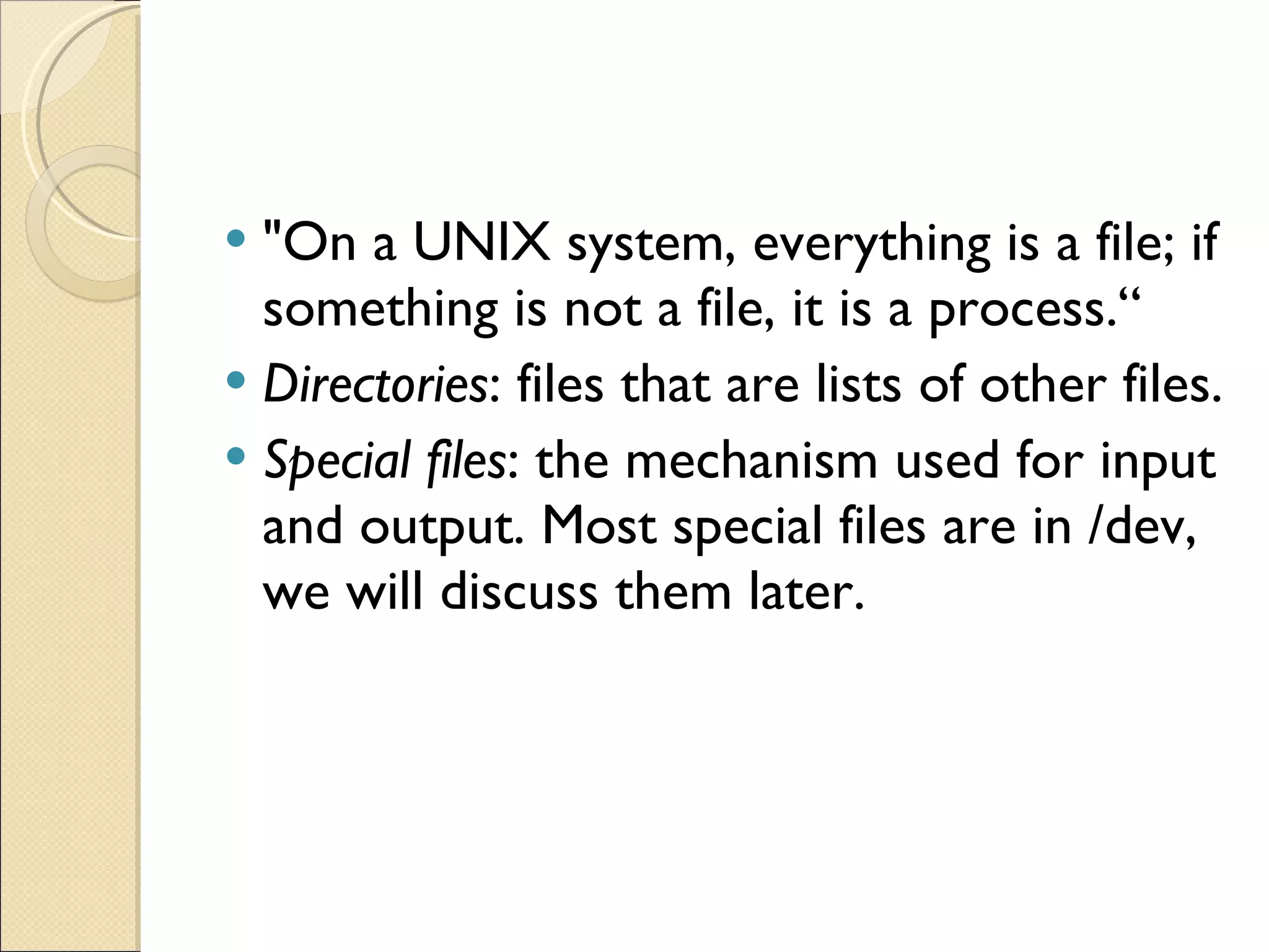 &quot;On a UNIX system, everything is a file; if something is not a file, it is a process.“ Directories : files that are lists of other files. Special files : the mechanism used for input and output. Most special files are in /dev, we will discuss them later. 