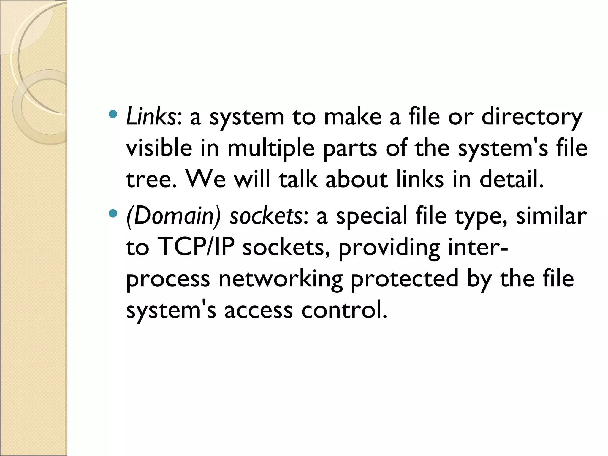 Links : a system to make a file or directory visible in multiple parts of the system's file tree. We will talk about links in detail. (Domain) sockets : a special file type, similar to TCP/IP sockets, providing inter-process networking protected by the file system's access control. 