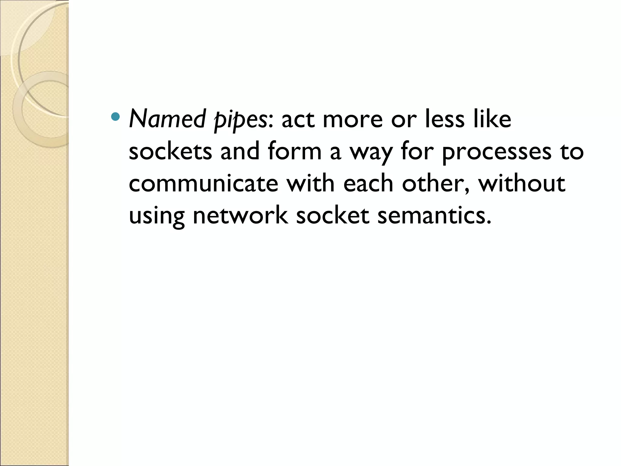 Named pipes : act more or less like sockets and form a way for processes to communicate with each other, without using network socket semantics. 