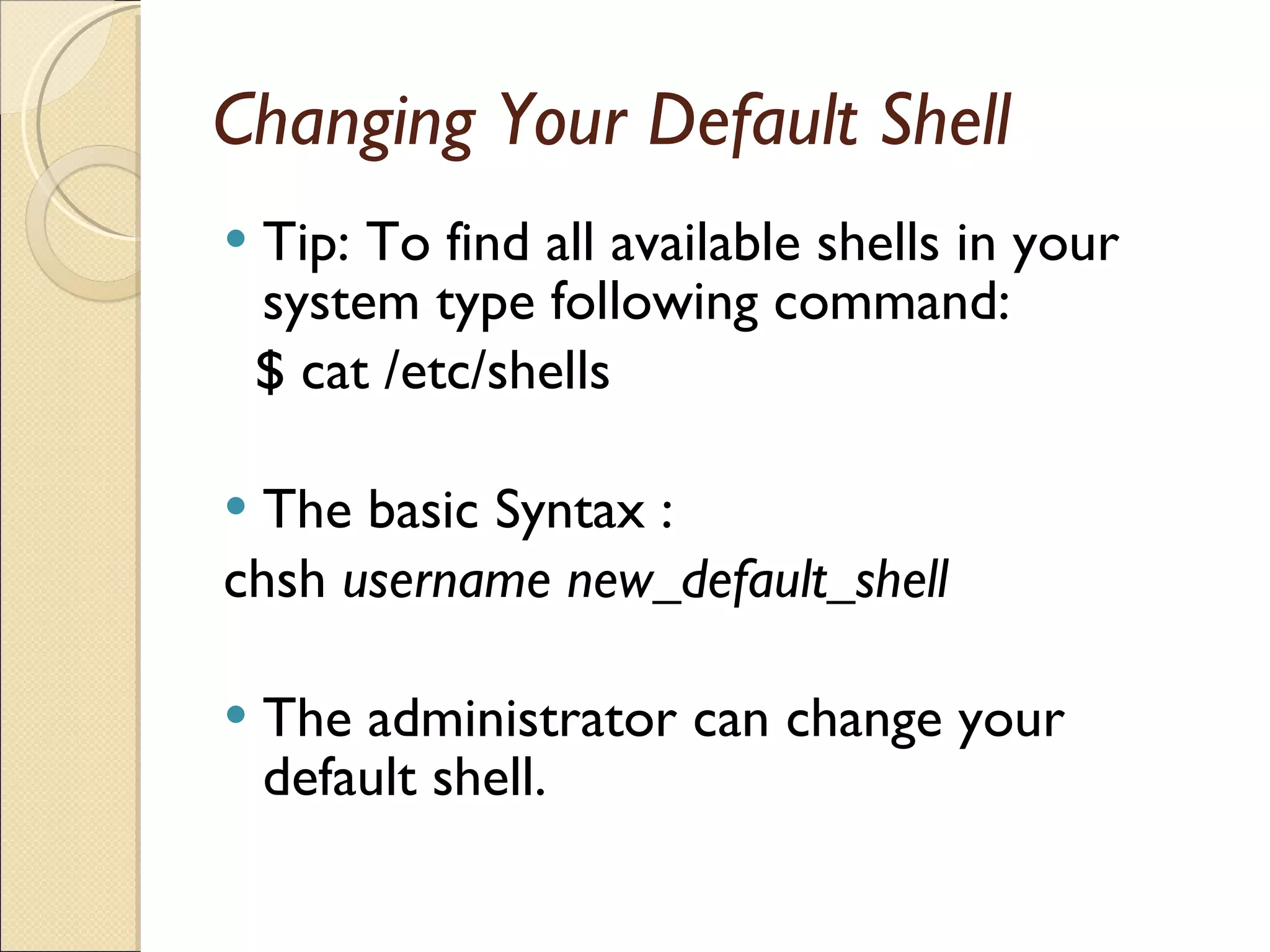 Changing Your Default Shell Tip: To find all available shells in your system type following command: $ cat /etc/shells The basic Syntax : chsh  username new_default_shell The administrator can change your default shell. 