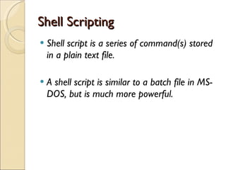 Shell Scripting Shell script is a series of command(s) stored in a plain text file.  A shell script is similar to a batch file in MS-DOS, but is much more powerful. 