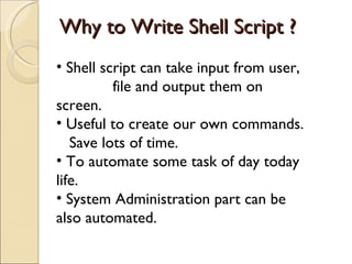 Why to Write Shell Script ? Shell script can take input from user,  file and output them on screen. Useful to create our own commands. Save lots of time. To automate some task of day today life. System Administration part can be also automated. 