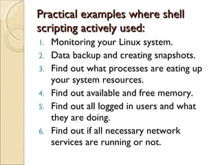 Practical examples where shell scripting actively used: Monitoring your Linux system. Data backup and creating snapshots. Find out what processes are eating up your system resources. Find out available and free memory. Find out all logged in users and what they are doing. Find out if all necessary network services are running or not. 