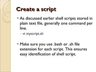 Create a script As discussed earlier shell scripts stored in plain text file, generally one command per line. vi myscript.sh Make sure you use .bash or .sh file extension for each script. This ensures easy identification of shell script. 