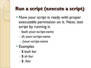 Run a script (execute a script) Now your script is ready with proper executable permission on it. Next, test script by running it. bash your-script-name sh your-script-name ./your-script-name Examples $ bash bar $ sh bar $ ./bar 