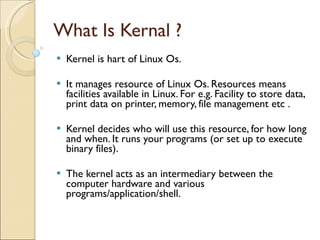 What Is Kernal ? Kernel is hart of Linux Os. It manages resource of Linux Os. Resources means facilities available in Linux. For e.g. Facility to store data, print data on printer, memory, file management etc . Kernel decides who will use this resource, for how long and when. It runs your programs (or set up to execute binary files). The kernel acts as an intermediary between the computer hardware and various programs/application/shell. 
