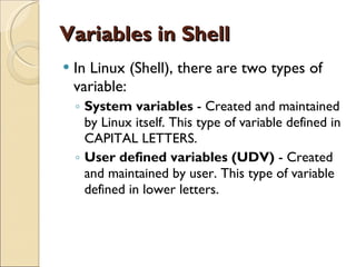 Variables in Shell In Linux (Shell), there are two types of variable: System variables  - Created and maintained by Linux itself. This type of variable defined in CAPITAL LETTERS. User defined variables (UDV)  - Created and maintained by user. This type of variable defined in lower letters. 