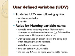 User defined variables (UDV) To define UDV use following syntax: variable name=value $ no=10 Rules for Naming variable name Variable name must begin with Alphanumeric character or underscore character (_), followed by one or more Alphanumeric character. Don't put spaces on either side of the equal sign when assigning value to variable. Variables are case-sensitive. You can define NULL variable Do not use  ?,*  etc, to name your variable names. 