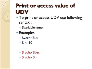 Print or access value of UDV To print or access UDV use following syntax : $variablename. Examples: $vech=Bus $ n=10 $ echo $vech $ echo $n 