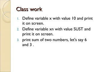 Class work Define variable x with value 10 and print it on screen. Define variable xn with value SUST and print it on screen. print sum of two numbers, let's say 6 and 3 . 
