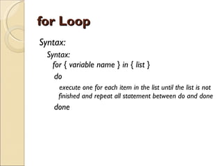 for Loop Syntax: Syntax: for { variable name } in { list } do  execute one for each item in the list until the list is not finished and repeat all statement between do and done done 