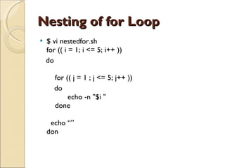 Nesting of for Loop $ vi nestedfor.sh for (( i = 1; i <= 5; i++ ))  do     for (( j = 1 ; j <= 5; j++ ))       do           echo -n &quot;$i &quot;     done   echo “” don 