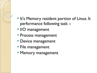It's Memory resident portion of Linux. It performance following task :- I/O management Process management Device management File management Memory management 