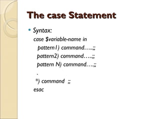 The case Statement Syntax: case $variable-name in pattern1) command…..;; pattern2) command…..;; pattern N) command….;; . *) command  ;; esac 